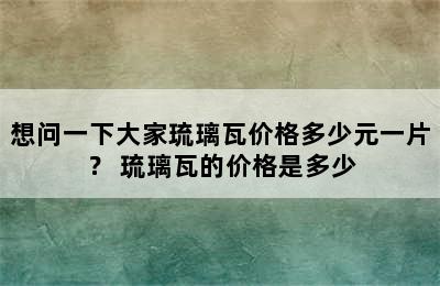 想问一下大家琉璃瓦价格多少元一片？ 琉璃瓦的价格是多少